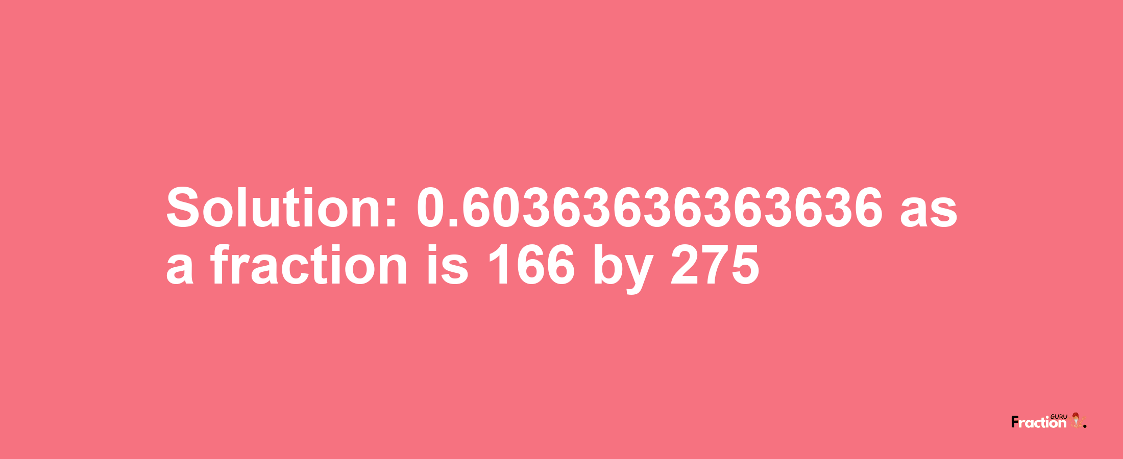 Solution:0.60363636363636 as a fraction is 166/275